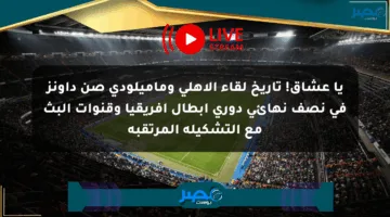 يا عشاق! تاريخ لقاء الأهلي وماميلودي صن داونز في نصف نهائي دوري أبطال أفريقيا وقنوات البث مع التشكيلة المرتقبة
